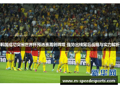韩国成功突围世界杯预选赛再创辉煌 强势出线背后战略与实力解析